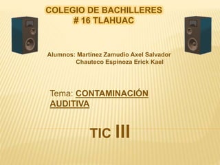 COLEGIO DE BACHILLERES
# 16 TLAHUAC
Alumnos: Martínez Zamudio Axel Salvador
Chauteco Espinoza Erick Kael
Tema: CONTAMINACIÓN
AUDITIVA
TIC lll
 