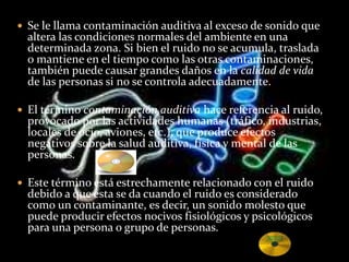  Se le llama contaminación auditiva al exceso de sonido que
altera las condiciones normales del ambiente en una
determinada zona. Si bien el ruido no se acumula, traslada
o mantiene en el tiempo como las otras contaminaciones,
también puede causar grandes daños en la calidad de vida
de las personas si no se controla adecuadamente.
 El término contaminación auditiva hace referencia al ruido,
provocado por las actividades humanas (tráfico, industrias,
locales de ocio, aviones, etc.), que produce efectos
negativos sobre la salud auditiva, física y mental de las
personas.
 Este término está estrechamente relacionado con el ruido
debido a que esta se da cuando el ruido es considerado
como un contaminante, es decir, un sonido molesto que
puede producir efectos nocivos fisiológicos y psicológicos
para una persona o grupo de personas.
 