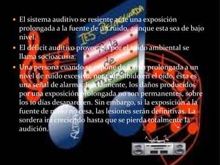  El sistema auditivo se resiente ante una exposición
prolongada a la fuente de un ruido, aunque esta sea de bajo
nivel.
 El déficit auditivo provocado por el ruido ambiental se
llama socioacusia.
 Una persona cuando se expone de forma prolongada a un
nivel de ruido excesivo, nota un silbido en el oído, ésta es
una señal de alarma. Inicialmente, los daños producidos
por una exposición prolongada no son permanentes, sobre
los 10 días desaparecen. Sin embargo, si la exposición a la
fuente de ruido no cesa, las lesiones serán definitivas. La
sordera irá creciendo hasta que se pierda totalmente la
audición.
 