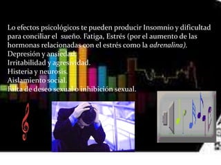 Lo efectos psicológicos te pueden producir Insomnio y dificultad
para conciliar el sueño. Fatiga, Estrés (por el aumento de las
hormonas relacionadas con el estrés como la adrenalina).
Depresión y ansiedad.
Irritabilidad y agresividad.
Histeria y neurosis.
Aislamiento social.
Falta de deseo sexual o inhibición sexual.
 