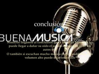 Nosotros llegamos al conclusión que a los seres humanos les
puede llegar a dañar su oído el sonido de la gente la de los
autos etc.
O también si escuchan mucho música por los audífonos a un
volumen alto puede dejarlos sordos
 