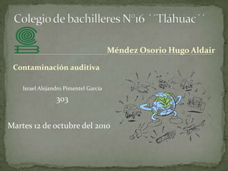 Colegio de bachilleres N°16 ´´Tláhuac´´ Méndez Osorio Hugo Aldair Contaminación auditiva Israel Alejandro Pimentel García  303 Martes 12 de octubre del 2010 