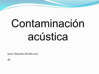 Contaminación
       acústica
Javier Alejandro Bonilla cano

6b
 