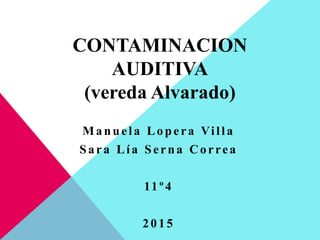 CONTAMINACION
AUDITIVA
(vereda Alvarado)
Manuela Lopera Villa
Sara Lía Serna Correa
11º4
2015
 