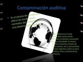 Contaminación auditiva
Hace referencia al ruido
(entendido como sonido
excesivo y molesto), provocado
por las actividades humanas
(tráfico, industrias, locales de
ocio, aviones, etc.), que produce
efectos negativos sobre la salud
auditiva, física y mental de las
personas.
 