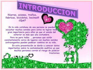 !!Carros, aviones, trafico,
fabricas, bicicletas, bocinas!!!
¿Qué?
En la vida cotidiana de una persona se pueden
escuchar muchos sonidos pero estos no logran tener
gran importancia para ellos ya que el sonido del
exterior es más que una costumbre.
Pero no para todos , personas que están
constantemente cerca de lugares con muchos sonidos
extravagantes pueden padecer cambios en su vida.
En esta presentación se darán a conocer datos
importantes sobre la contaminación auditiva ya que
muchas personas corren el riesgo de padecer
trastornos
 