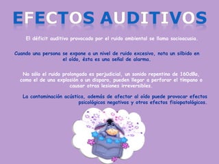 El déficit auditivo provocado por el ruido ambiental se llama socioacusia.
Cuando una persona se expone a un nivel de ruido excesivo, nota un silbido en
el oído, ésta es una señal de alarma.
No sólo el ruido prolongado es perjudicial, un sonido repentino de 160dBa,
como el de una explosión o un disparo, pueden llegar a perforar el tímpano o
causar otras lesiones irreversibles.
La contaminación acústica, además de afectar al oído puede provocar efectos
psicológicos negativos y otros efectos fisiopatológicos.
 