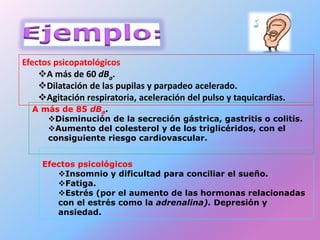Efectos psicopatológicos
A más de 60 dBa.
Dilatación de las pupilas y parpadeo acelerado.
Agitación respiratoria, aceleración del pulso y taquicardias.
Efectos psicológicos
Insomnio y dificultad para conciliar el sueño.
Fatiga.
Estrés (por el aumento de las hormonas relacionadas
con el estrés como la adrenalina). Depresión y
ansiedad.
A más de 85 dBa.
Disminución de la secreción gástrica, gastritis o colitis.
Aumento del colesterol y de los triglicéridos, con el
consiguiente riesgo cardiovascular.
 