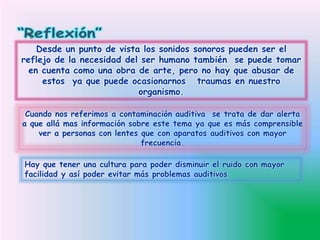 Desde un punto de vista los sonidos sonoros pueden ser el
reflejo de la necesidad del ser humano también se puede tomar
en cuenta como una obra de arte, pero no hay que abusar de
estos ya que puede ocasionarnos traumas en nuestro
organismo.
Cuando nos referimos a contaminación auditiva se trata de dar alerta
a que allá mas información sobre este tema ya que es más comprensible
ver a personas con lentes que con aparatos auditivos con mayor
frecuencia.
Hay que tener una cultura para poder disminuir el ruido con mayor
facilidad y así poder evitar más problemas auditivos
 