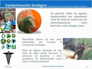 Contaminación biológica               crecimiento de seres vivos (bacterias, virus, hongos) en el alimento




                                          En general: todos los agentes
                                          representados por organismos
                                          vivos (la mayoría suelen que ser
                                          microorganismos             como
                                          bacterias, virus, hongos, otros




             Microclima dentro de una mina
             subterránea     que    favorece el
             crecimiento de hongos.

             Falta de higiene alrededor de una
             mina de plata puede favorecer la
             presencia de parásitos o otros
             portadores de enfermedades como
             ratas en minería artesanal

10:33 p.m.                    Unidad I Desarrollo Sostenible                                             6
 