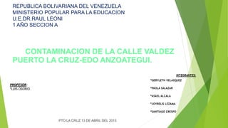 REPUBLICA BOLIVARIANA DEL VENEZUELA
MINISTERIO POPULAR PARA LA EDUCACION
U.E.DR.RAUL LEONI
1 AÑO SECCION A
CONTAMINACION DE LA CALLE VALDEZ
PUERTO LA CRUZ-EDO ANZOATEGUI.
PROFESOR:
*LUIS OSORIO
PTO LA CRUZ,13 DE ABRIL DEL 2015
INTEGRANTES:
*GERYLETH VELASQUEZ
*PAOLA SALAZAR
*ASAEL ALCALA
*JOYRELIS LEZAMA
*SANTIAGO CRESPO
 