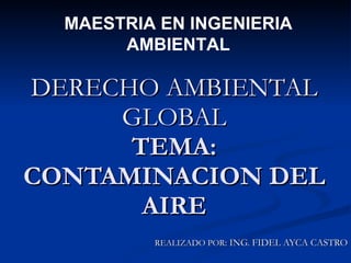 DERECHO AMBIENTAL GLOBAL TEMA: CONTAMINACION DEL AIRE REALIZADO POR : ING. FIDEL AYCA CASTRO MAESTRIA EN INGENIERIA AMBIENTAL 