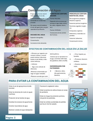El agua es un recurso natural
indispensable para la vida.
En las sociedades actuales se ha
convertido en un bien muy
preciado.
De manera natural (mediante
el ciclo del agua) tiene una gran
capacidad de purificación.
ESCASEZ DEL AGUA
Explosión demográfica.
Contaminación.
Incremento de las demandas
FUENTES DE CONTAMI-
NACIÓN
Fuentes Naturales:
Depende de los terrenos que
atraviesa el agua (sales minera-
les, calcio, magnesio, hierro,
etc.)
Fuentes Artificiales:
Consecuencia de las activida-
des humanas.
PRINCIPALES CONTAMI-
NANTES DEL AGUA
Microorganismos patógenos
Desechos orgánicos
Sustancias químicas inorgánicas
Nutrientes vegetales inorgáni-
cos
Compuestos orgánicos
Sedimentos y materiales sus-
pendidos
Sustancias radioactivas
Contaminación térmica
Favorecer la vegetación nativa
Evitar la siembra de cultivos limpios en zonas
de pendiente
Evitar en el agua los productos químicos,
incluyendo los pesticidas.
Evitar los vertidos accidentales de petróleo
que hoy en día han pasado.
Evitar el uso de agroquímicos de alta
toxicidad .
Evitar los derrames de crudo en aguas
marítimas.
Protección de las fuentes de agua.
Canalizar los excesos de aguas lluvias
Construir resumideros de agua
Mantener canales de agua destapadas
Contaminación del Agua
PARA EVITAR LA CONTAMINACION DEL AGUA
EFECTOS DE CONTAMINACIÓN DEL AGUA EN LA SALUD
dad de polivirus.
-Insectos que se reproducen en
el agua, transmiten enfermeda-
des (paludismo, fiebre amarilla).
ENFERMEDADES POR
PATÓGENOS
 —Bacterias: cólera,
tifus, gastroenteritis,
disentería.
 —Virus: hepatitis, po-
liomelitis.
 —Protozoos: disentería
amebiana.
 —Gusanos: esquistoso-
miasis.
—Directos: por ingestión, por
contacto cutáneo o mucoso
puede ocasionar infecciones
locales en piel dañada o infec-
ciones sistémicas.
—Indirecto:
- Agua como vehículo de
infecciones.
-Alimentos contaminados por
riego con aguas residuales.
-Moluscos acumulan gran canti-
Página 2
 