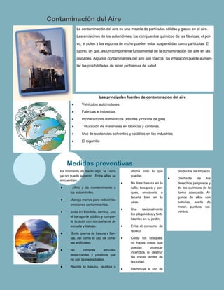 La contaminación del aire es una mezcla de partículas sólidas y gases en el aire.
Las emisiones de los automóviles, los compuestos químicos de las fábricas, el pol-
vo, el polen y las esporas de moho pueden estar suspendidas como partículas. El
ozono, un gas, es un componente fundamental de la contaminación del aire en las
ciudades. Algunos contaminantes del aire son tóxicos. Su inhalación puede aumen-
tar las posibilidades de tener problemas de salud.
abona todo lo que
puedas.
 No tires basura en la
calle, bosques y par-
ques, envolverla o
taparla bien en la
casa.
 Usa racionalmente
los plaguicidas y ferti-
lizantes en tu jardín.
 Evita el consumo de
tabaco.
 Cuida los bosques,
no hagas cosas que
puedan provocar
incendios ni destruir
las zonas verdes de
la ciudad.
 Disminuye el uso de
Es momento de hacer algo, la Tierra
ya no puede esperar. Entre ellas se
encuentran:
 Afina y da mantenimiento a
los automóviles.
 Maneja menos para reducir las
emisiones contaminantes.
 anda en bicicleta, camina, usa
el transporte público y compar-
te tu auto con compañeros de
escuela y trabajo.
 Evita quema de basura y llan-
tas, así como el uso de cohe-
tes artificiales.
 No compres artículos
desechables y plásticos que
no son biodegradables.
 Recicla la basura, reutiliza o
productos de limpieza
 Deshazte de los
desechos peligrosos y
de los químicos de la
forma adecuada. Al-
gunos de ellos son
baterías, aceite de
motor, puntura, sol-
ventes.
Medidas preventivas
Contaminación del Aire
Las principales fuentes de contaminación del aire
 Vehículos automotores
 Fábricas e industrias
 Incineradores domésticos (estufas y cocina de gas)
 Trituración de materiales en fábricas y canteras.
 Uso de sustancias solventes y volátiles en las industrias
 El cigarrillo
 