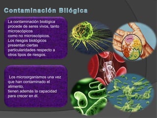 La contaminación biológica
procede de seres vivos, tanto
microscópicos
como no microscópicos.
Los riesgos biológicos
presentan ciertas
particularidades respecto a
otros tipos de riesgos.
Los microorganismos una vez
que han contaminado el
alimento,
tienen además la capacidad
para crecer en él.
 