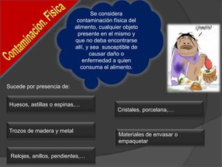 Se considera
contaminación física del
alimento, cualquier objeto
presente en el mismo y
que no deba encontrarse
allí, y sea susceptible de
causar daño o
enfermedad a quien
consuma el alimento.
Huesos, astillas o espinas,…
Sucede por presencia de:
Materiales de envasar o
empaquetar
Cristales, porcelana,…
Relojes, anillos, pendientes,…
Trozos de madera y metal
 