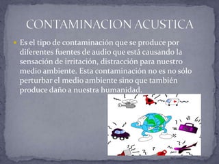  Es el tipo de contaminación que se produce por

diferentes fuentes de audio que está causando la
sensación de irritación, distracción para nuestro
medio ambiente. Esta contaminación no es no sólo
perturbar el medio ambiente sino que también
produce daño a nuestra humanidad.

 