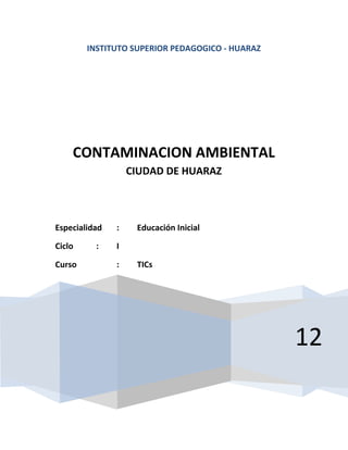 INSTITUTO SUPERIOR PEDAGOGICO - HUARAZ




    CONTAMINACION AMBIENTAL
                   CIUDAD DE HUARAZ



Especialidad   :    Educación Inicial

Ciclo     :    I

Curso          :    TICs




                                                 12
 