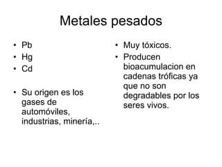 Metales pesados Pb Hg Cd Su origen es los gases de automóviles, industrias, minería,.. Muy tóxicos. Producen bioacumulacion en cadenas tróficas ya que no son degradables por los seres vivos. 