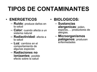 TIPOS DE CONTAMINANTES ENERGETICOS Ruido :  produce daños en la salud Calor :  cuando afecta a un sistema natural Radiactividad :  afecta a la salud Luz :  cambios en el comportamiento de algunas especies Radiaciones no ionizantes :  posible efecto sobre la salud BIOLOGICOS: Sustancias alergenicas :  polen, esporas,… productores de alergias. Microorganismos   patógenos :  producen enfermedades 