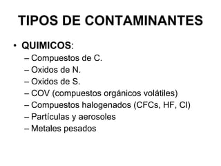 TIPOS DE CONTAMINANTES QUIMICOS : Compuestos de C. Oxidos de N. Oxidos de S. COV (compuestos orgánicos volátiles) Compuestos halogenados (CFCs, HF, Cl) Partículas y aerosoles Metales pesados 