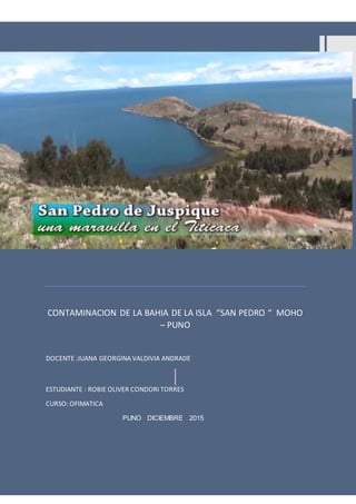 CONTAMINACION DELA BAHIA DE LA ISLA “SAN PEDRO”
1
CONDOROTORRES R. OLIVER
CONTAMINACION DE LA BAHIA DE LA ISLA “SAN PEDRO “ MOHO
– PUNO
DOCENTE :JUANA GEORGINA VALDIVIA ANDRADE
ESTUDIANTE : ROBIE OLIVER CONDORI TORRES
CURSO: OFIMATICA
PUNO DICIEMBRE 2015
 