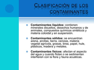 CLASIFICACIÓN DE LOS
CONTAMINANTES
 Contaminantes líquidos: contienen
minerales disueltos, desechos humanos y de
animales, compuestos químicos sintéticos y
materia coloidal y en suspensión.
 Contaminantes sólidos: se encuentran
arena, arcillas, tierra, cenizas, materia
vegetal agrícola, grasas, brea, papel, hule,
plásticos, madera y metales.
 Contaminantes físicos: afectan el aspecto
del agua y cuando flotan o se sedimentan
interfieren con la flora y fauna acuáticas.
 
