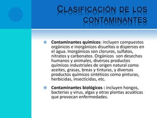 CLASIFICACIÓN DE LOS
CONTAMINANTES
 Contaminantes químicos: incluyen compuestos
orgánicos e inorgánicos disueltos o dispersos en
el agua. Inorgánicos son cloruros, sulfatos,
nitratos y carbonatos. Orgánicos son desechos
humanos y animales, diversos productos
químicos industriales de origen natural como
aceites, grasas, breas y tinturas, y diversos
productos químicos sintéticos como pinturas,
herbicidas, insecticidas, etc.
 Contaminantes biológicos : incluyen hongos,
bacterias y virus, algas y otras plantas acuáticas
que provocan enfermedades.
 