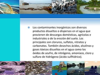  Los contaminantes inorgánicos son diversos
productos disueltos o dispersos en el agua que
provienen de descargas domésticas, agrícolas e
industriales o de la erosión del suelo. Los
principales son cloruros, sulfatos, nitratos y
carbonatos. También desechos ácidos, alcalinos y
gases tóxicos disueltos en el agua como los
óxidos de azufre, de nitrógeno, amoníaco, cloro y
sulfuro de hidrógeno (ácido sulfhídrico).
 