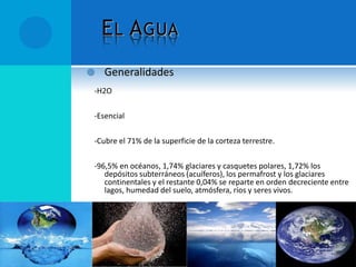 EL AGUA
 Generalidades
-H2O
-Esencial
-Cubre el 71% de la superficie de la corteza terrestre.
-96,5% en océanos, 1,74% glaciares y casquetes polares, 1,72% los
depósitos subterráneos (acuíferos), los permafrost y los glaciares
continentales y el restante 0,04% se reparte en orden decreciente entre
lagos, humedad del suelo, atmósfera, ríos y seres vivos.
 