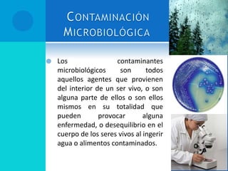  Los contaminantes
microbiológicos son todos
aquellos agentes que provienen
del interior de un ser vivo, o son
alguna parte de ellos o son ellos
mismos en su totalidad que
pueden provocar alguna
enfermedad, o desequilibrio en el
cuerpo de los seres vivos al ingerir
agua o alimentos contaminados.
 