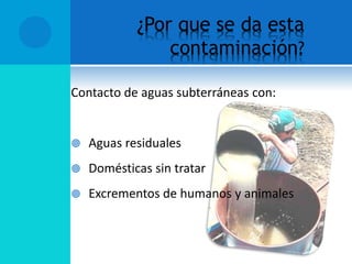 ¿Por que se da esta
contaminación?
Contacto de aguas subterráneas con:
 Aguas residuales
 Domésticas sin tratar
 Excrementos de humanos y animales
 