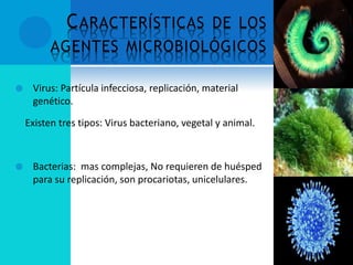 CARACTERÍSTICAS DE LOS
AGENTES MICROBIOLÓGICOS
 Virus: Partícula infecciosa, replicación, material
genético.
Existen tres tipos: Virus bacteriano, vegetal y animal.
 Bacterias: mas complejas, No requieren de huésped
para su replicación, son procariotas, unicelulares.
 