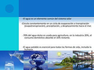 -El agua es un elemento común del sistema solar
-Circula constantemente en un ciclo de evaporación o transpiración
(evapotranspiración), precipitación, y desplazamiento hacia el mar.
-70% del agua dulce es usada para agricultura, en la industria 20%, el
consumo doméstico absorbe el 10% restante.
-El agua potable es esencial para todas las formas de vida, incluida la
humana.
 