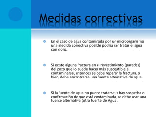 Medidas correctivas
 En el caso de agua contaminada por un microorganismo
una medida correctiva posible podría ser tratar el agua
con cloro.
 Si existe alguna fractura en el revestimiento (paredes)
del pozo que lo puede hacer más susceptible a
contaminarse, entonces se debe reparar la fractura, o
bien, debe encontrarse una fuente alternativa de agua.
 Si la fuente de agua no puede tratarse, y hay sospecha o
confirmación de que está contaminada, se debe usar una
fuente alternativa (otra fuente de Agua).
 