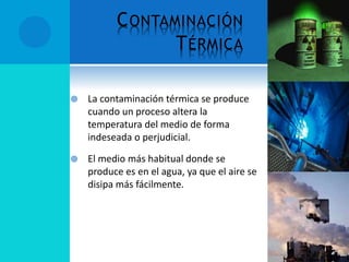 CONTAMINACIÓN
TÉRMICA
 La contaminación térmica se produce
cuando un proceso altera la
temperatura del medio de forma
indeseada o perjudicial.
 El medio más habitual donde se
produce es en el agua, ya que el aire se
disipa más fácilmente.
 