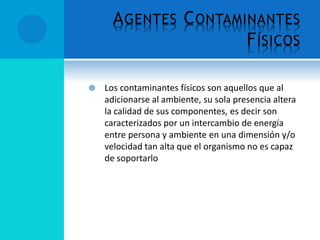 AGENTES CONTAMINANTES
FÍSICOS
 Los contaminantes físicos son aquellos que al
adicionarse al ambiente, su sola presencia altera
la calidad de sus componentes, es decir son
caracterizados por un intercambio de energía
entre persona y ambiente en una dimensión y/o
velocidad tan alta que el organismo no es capaz
de soportarlo
 