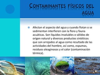 CONTAMINANTES FÍSICOS DEL
AGUA
 Afectan el aspecto del agua y cuando flotan o se
sedimentan interfieren con la flora y fauna
acuáticas. Son líquidos insolubles o sólidos de
origen natural y diversos productos sintéticos
que son arrojados al agua como resultado de las
actividades del hombre, así como, espumas,
residuos oleaginosos y el calor (contaminación
térmica).
 
