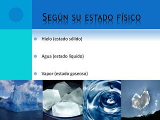  Hielo (estado sólido)
 Agua (estado líquido)
 Vapor (estado gaseoso)
 