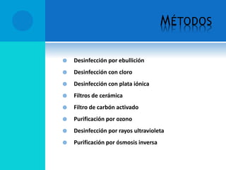 MÉTODOS
 Desinfección por ebullición
 Desinfección con cloro
 Desinfección con plata iónica
 Filtros de cerámica
 Filtro de carbón activado
 Purificación por ozono
 Desinfección por rayos ultravioleta
 Purificación por ósmosis inversa
 