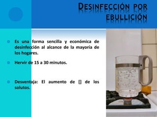 DESINFECCIÓN POR
EBULLICIÓN
 Es una forma sencilla y económica de
desinfección al alcance de la mayoría de
los hogares.
 Hervir de 15 a 30 minutos.
 Desventaja: El aumento de [] de los
solutos.
 