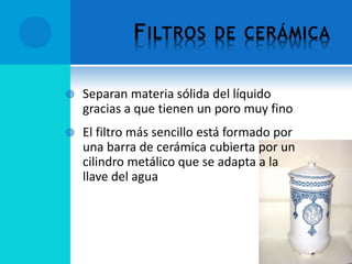 FILTROS DE CERÁMICA
 Separan materia sólida del líquido
gracias a que tienen un poro muy fino
 El filtro más sencillo está formado por
una barra de cerámica cubierta por un
cilindro metálico que se adapta a la
llave del agua
 