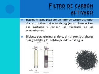 FILTRO DE CARBÓN
ACTIVADO
 Sistema el agua pasa por un filtro de carbón activado,
el cual contiene millones de agujeros microscópicos
que capturan y rompen las moléculas de los
contaminantes
 Eficiente para eliminar el cloro, el mal olor, los sabores
desagradables y los sólidos pesados en el agua
 