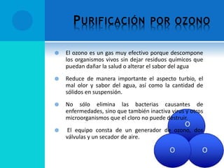 PURIFICACIÓN POR OZONO
 El ozono es un gas muy efectivo porque descompone
los organismos vivos sin dejar residuos químicos que
puedan dañar la salud o alterar el sabor del agua
 Reduce de manera importante el aspecto turbio, el
mal olor y sabor del agua, así como la cantidad de
sólidos en suspensión.
 No sólo elimina las bacterias causantes de
enfermedades, sino que también inactiva virus y otros
microorganismos que el cloro no puede destruir.
 El equipo consta de un generador de ozono, dos
válvulas y un secador de aire.
 