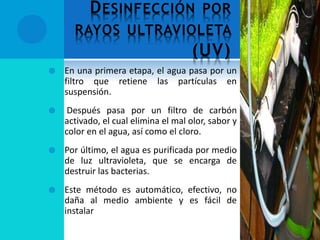 DESINFECCIÓN POR
RAYOS ULTRAVIOLETA
(UV)
 En una primera etapa, el agua pasa por un
filtro que retiene las partículas en
suspensión.
 Después pasa por un filtro de carbón
activado, el cual elimina el mal olor, sabor y
color en el agua, así como el cloro.
 Por último, el agua es purificada por medio
de luz ultravioleta, que se encarga de
destruir las bacterias.
 Este método es automático, efectivo, no
daña al medio ambiente y es fácil de
instalar
 