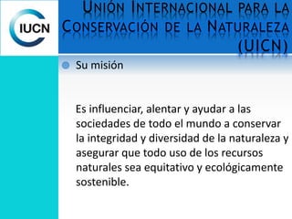 UNIÓN INTERNACIONAL PARA LA
CONSERVACIÓN DE LA NATURALEZA
(UICN)
 Su misión
Es influenciar, alentar y ayudar a las
sociedades de todo el mundo a conservar
la integridad y diversidad de la naturaleza y
asegurar que todo uso de los recursos
naturales sea equitativo y ecológicamente
sostenible.
 