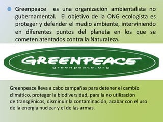  Greenpeace es una organización ambientalista no
gubernamental. El objetivo de la ONG ecologista es
proteger y defender el medio ambiente, interviniendo
en diferentes puntos del planeta en los que se
cometen atentados contra la Naturaleza.
Greenpeace lleva a cabo campañas para detener el cambio
climático, proteger la biodiversidad, para la no utilización
de transgénicos, disminuir la contaminación, acabar con el uso
de la energía nuclear y el de las armas.
 
