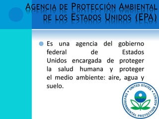AGENCIA DE PROTECCIÓN AMBIENTAL
DE LOS ESTADOS UNIDOS (EPA)
 Es una agencia del gobierno
federal de Estados
Unidos encargada de proteger
la salud humana y proteger
el medio ambiente: aire, agua y
suelo.
 