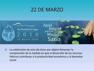  La celebración de este día tiene por objeto fomentar la
comprensión de la medida en que el desarrollo de los recursos
hídricos contribuye a la productividad económica y al bienestar
social.
22 DE MARZO
 