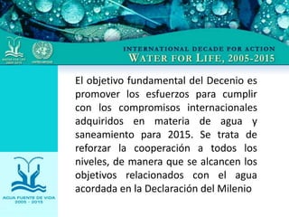 El objetivo fundamental del Decenio es
promover los esfuerzos para cumplir
con los compromisos internacionales
adquiridos en materia de agua y
saneamiento para 2015. Se trata de
reforzar la cooperación a todos los
niveles, de manera que se alcancen los
objetivos relacionados con el agua
acordada en la Declaración del Milenio
 